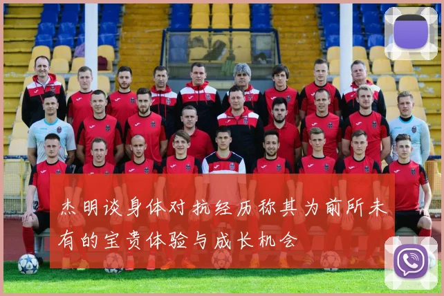 杰明谈身体对抗经历称其为前所未有的宝贵体验与成长机会