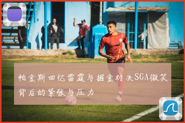 帕金斯回忆雷霆与掘金对决SGA微笑背后的紧张与压力