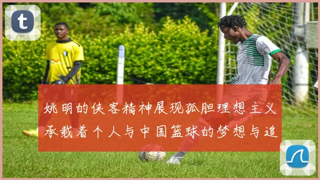姚明的侠客精神展现孤胆理想主义承载着个人与中国篮球的梦想与追求