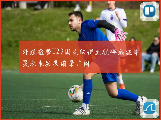 外媒盛赞U23国足取得里程碑成就李昊未来发展前景广阔