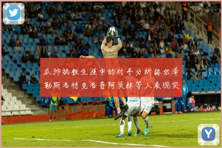 瓜帅执教生涯中的对手分析赫尔泽勒斯洛特克洛普阿莫林等人表现突出