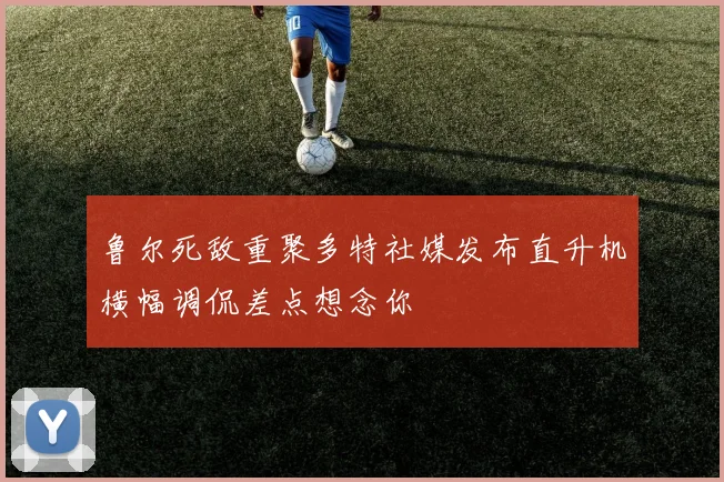 鲁尔死敌重聚多特社媒发布直升机横幅调侃差点想念你