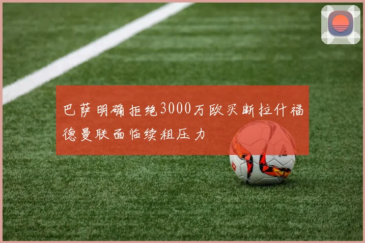 巴萨明确拒绝3000万欧买断拉什福德曼联面临续租压力