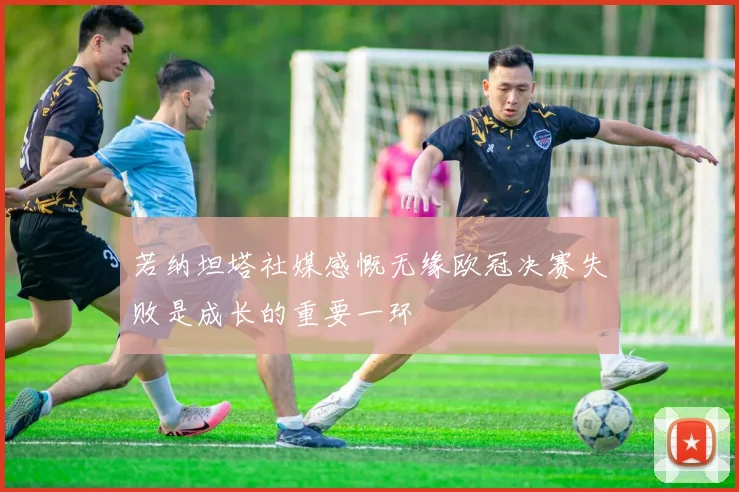 若纳坦塔社媒感慨无缘欧冠决赛失败是成长的重要一环