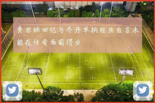 费尔顿回忆与乔丹单挑经历自言未能在传奇面前得分