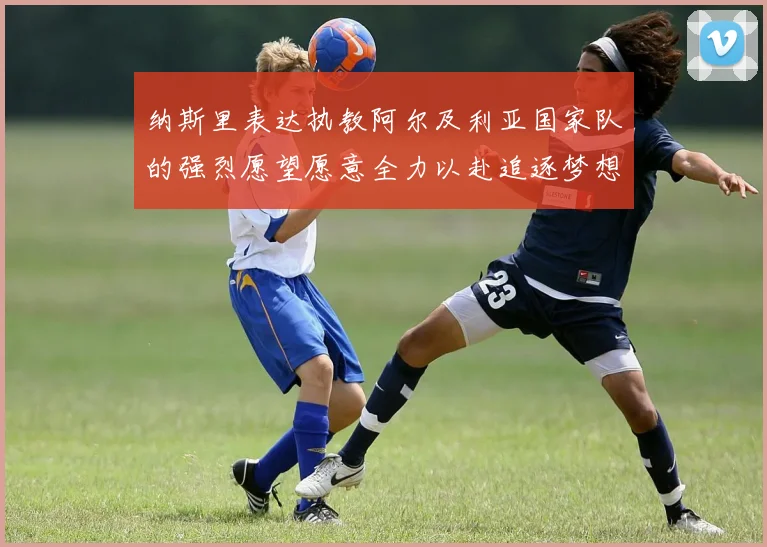 纳斯里表达执教阿尔及利亚国家队的强烈愿望愿意全力以赴追逐梦想