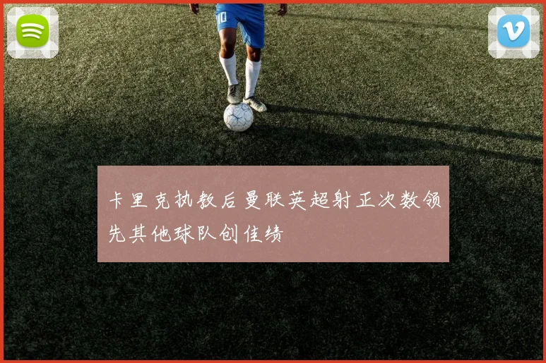卡里克执教后曼联英超射正次数领先其他球队创佳绩