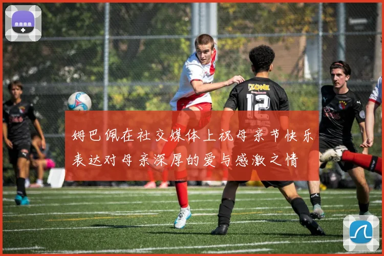 姆巴佩在社交媒体上祝母亲节快乐表达对母亲深厚的爱与感激之情
