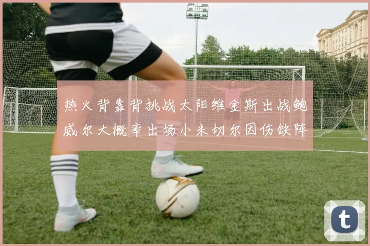 热火背靠背挑战太阳维金斯出战鲍威尔大概率出场小米切尔因伤缺阵