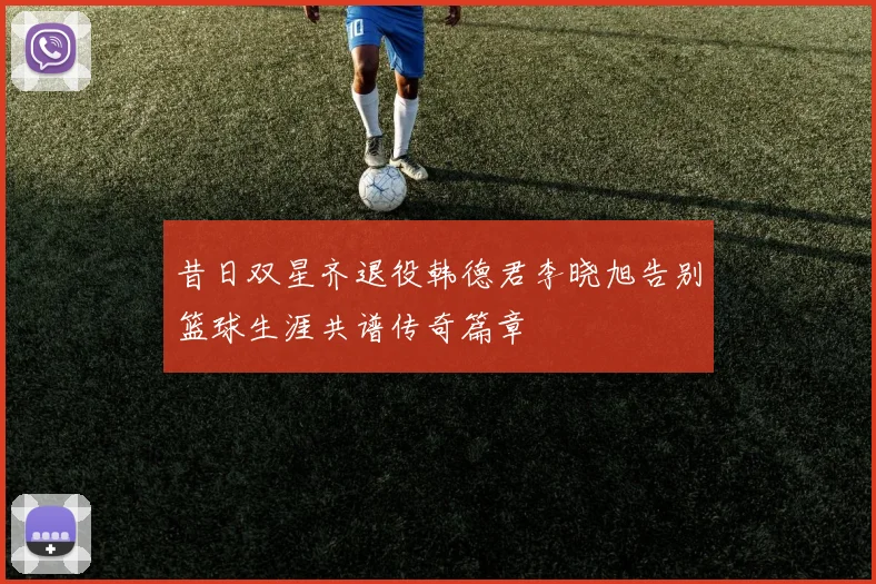 昔日双星齐退役韩德君李晓旭告别篮球生涯共谱传奇篇章